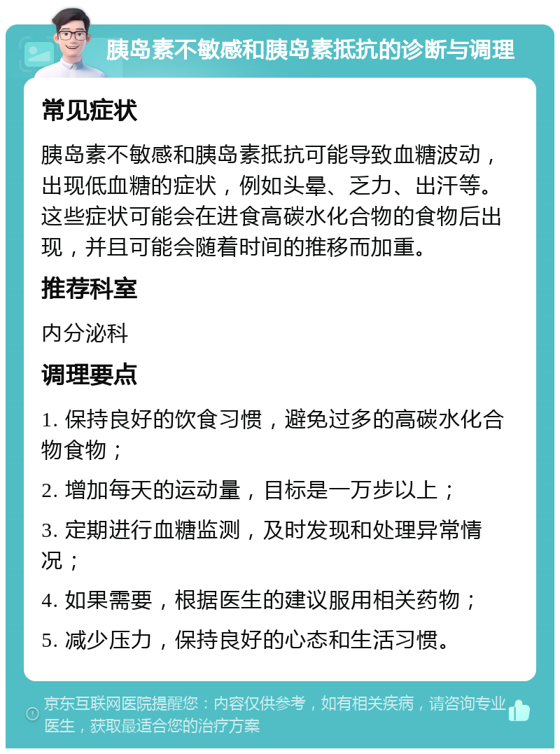 胰岛素不敏感和胰岛素抵抗的诊断与调理 常见症状 胰岛素不敏感和胰岛素抵抗可能导致血糖波动，出现低血糖的症状，例如头晕、乏力、出汗等。这些症状可能会在进食高碳水化合物的食物后出现，并且可能会随着时间的推移而加重。 推荐科室 内分泌科 调理要点 1. 保持良好的饮食习惯，避免过多的高碳水化合物食物； 2. 增加每天的运动量，目标是一万步以上； 3. 定期进行血糖监测，及时发现和处理异常情况； 4. 如果需要，根据医生的建议服用相关药物； 5. 减少压力，保持良好的心态和生活习惯。