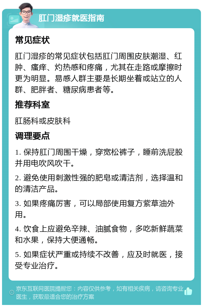 肛门湿疹就医指南 常见症状 肛门湿疹的常见症状包括肛门周围皮肤潮湿、红肿、瘙痒、灼热感和疼痛，尤其在走路或摩擦时更为明显。易感人群主要是长期坐着或站立的人群、肥胖者、糖尿病患者等。 推荐科室 肛肠科或皮肤科 调理要点 1. 保持肛门周围干燥，穿宽松裤子，睡前洗屁股并用电吹风吹干。 2. 避免使用刺激性强的肥皂或清洁剂，选择温和的清洁产品。 3. 如果疼痛厉害，可以局部使用复方紫草油外用。 4. 饮食上应避免辛辣、油腻食物，多吃新鲜蔬菜和水果，保持大便通畅。 5. 如果症状严重或持续不改善，应及时就医，接受专业治疗。