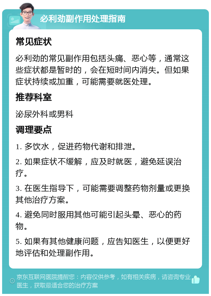 必利劲副作用处理指南 常见症状 必利劲的常见副作用包括头痛、恶心等，通常这些症状都是暂时的，会在短时间内消失。但如果症状持续或加重，可能需要就医处理。 推荐科室 泌尿外科或男科 调理要点 1. 多饮水，促进药物代谢和排泄。 2. 如果症状不缓解，应及时就医，避免延误治疗。 3. 在医生指导下，可能需要调整药物剂量或更换其他治疗方案。 4. 避免同时服用其他可能引起头晕、恶心的药物。 5. 如果有其他健康问题，应告知医生，以便更好地评估和处理副作用。