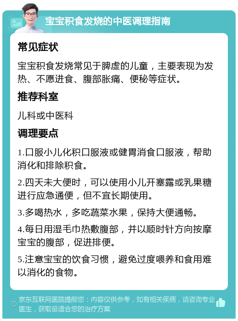 宝宝积食发烧的中医调理指南 常见症状 宝宝积食发烧常见于脾虚的儿童，主要表现为发热、不愿进食、腹部胀痛、便秘等症状。 推荐科室 儿科或中医科 调理要点 1.口服小儿化积口服液或健胃消食口服液，帮助消化和排除积食。 2.四天未大便时，可以使用小儿开塞露或乳果糖进行应急通便，但不宜长期使用。 3.多喝热水，多吃蔬菜水果，保持大便通畅。 4.每日用湿毛巾热敷腹部，并以顺时针方向按摩宝宝的腹部，促进排便。 5.注意宝宝的饮食习惯，避免过度喂养和食用难以消化的食物。