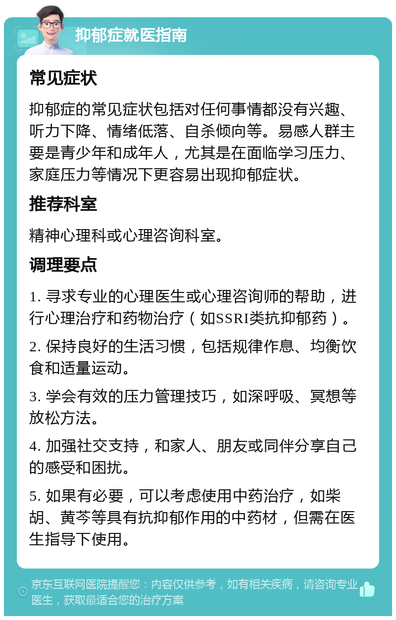 抑郁症就医指南 常见症状 抑郁症的常见症状包括对任何事情都没有兴趣、听力下降、情绪低落、自杀倾向等。易感人群主要是青少年和成年人，尤其是在面临学习压力、家庭压力等情况下更容易出现抑郁症状。 推荐科室 精神心理科或心理咨询科室。 调理要点 1. 寻求专业的心理医生或心理咨询师的帮助，进行心理治疗和药物治疗（如SSRI类抗抑郁药）。 2. 保持良好的生活习惯，包括规律作息、均衡饮食和适量运动。 3. 学会有效的压力管理技巧，如深呼吸、冥想等放松方法。 4. 加强社交支持，和家人、朋友或同伴分享自己的感受和困扰。 5. 如果有必要，可以考虑使用中药治疗，如柴胡、黄芩等具有抗抑郁作用的中药材，但需在医生指导下使用。