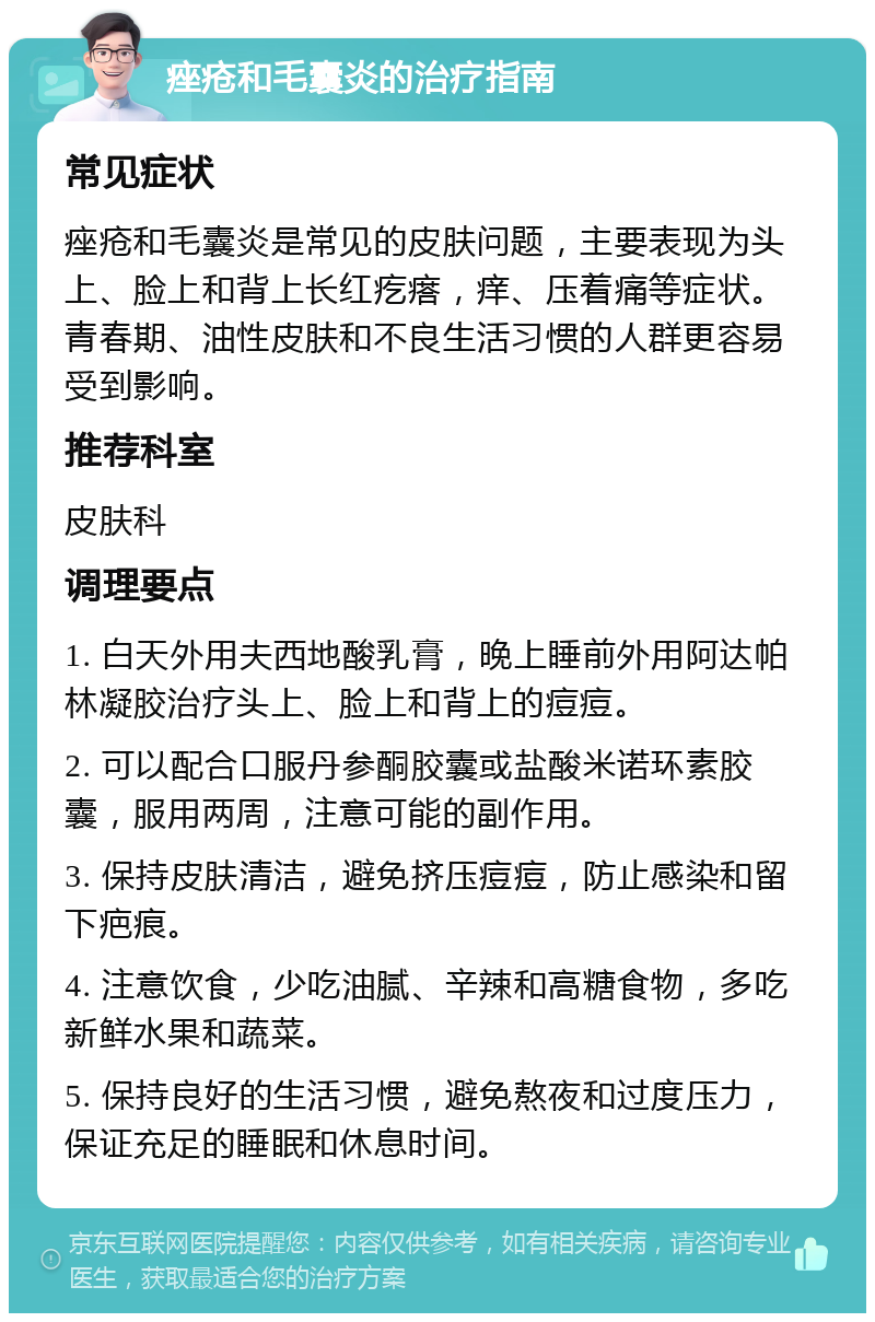 痤疮和毛囊炎的治疗指南 常见症状 痤疮和毛囊炎是常见的皮肤问题，主要表现为头上、脸上和背上长红疙瘩，痒、压着痛等症状。青春期、油性皮肤和不良生活习惯的人群更容易受到影响。 推荐科室 皮肤科 调理要点 1. 白天外用夫西地酸乳膏，晚上睡前外用阿达帕林凝胶治疗头上、脸上和背上的痘痘。 2. 可以配合口服丹参酮胶囊或盐酸米诺环素胶囊，服用两周，注意可能的副作用。 3. 保持皮肤清洁，避免挤压痘痘，防止感染和留下疤痕。 4. 注意饮食，少吃油腻、辛辣和高糖食物，多吃新鲜水果和蔬菜。 5. 保持良好的生活习惯，避免熬夜和过度压力，保证充足的睡眠和休息时间。