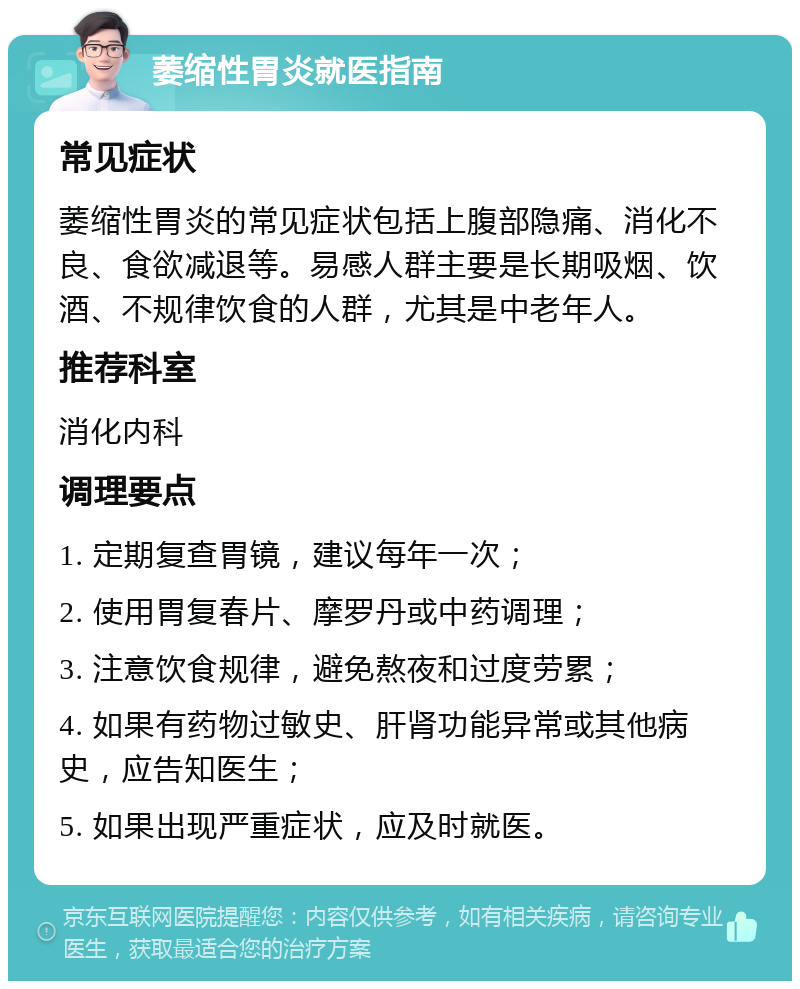 萎缩性胃炎就医指南 常见症状 萎缩性胃炎的常见症状包括上腹部隐痛、消化不良、食欲减退等。易感人群主要是长期吸烟、饮酒、不规律饮食的人群，尤其是中老年人。 推荐科室 消化内科 调理要点 1. 定期复查胃镜，建议每年一次； 2. 使用胃复春片、摩罗丹或中药调理； 3. 注意饮食规律，避免熬夜和过度劳累； 4. 如果有药物过敏史、肝肾功能异常或其他病史，应告知医生； 5. 如果出现严重症状，应及时就医。