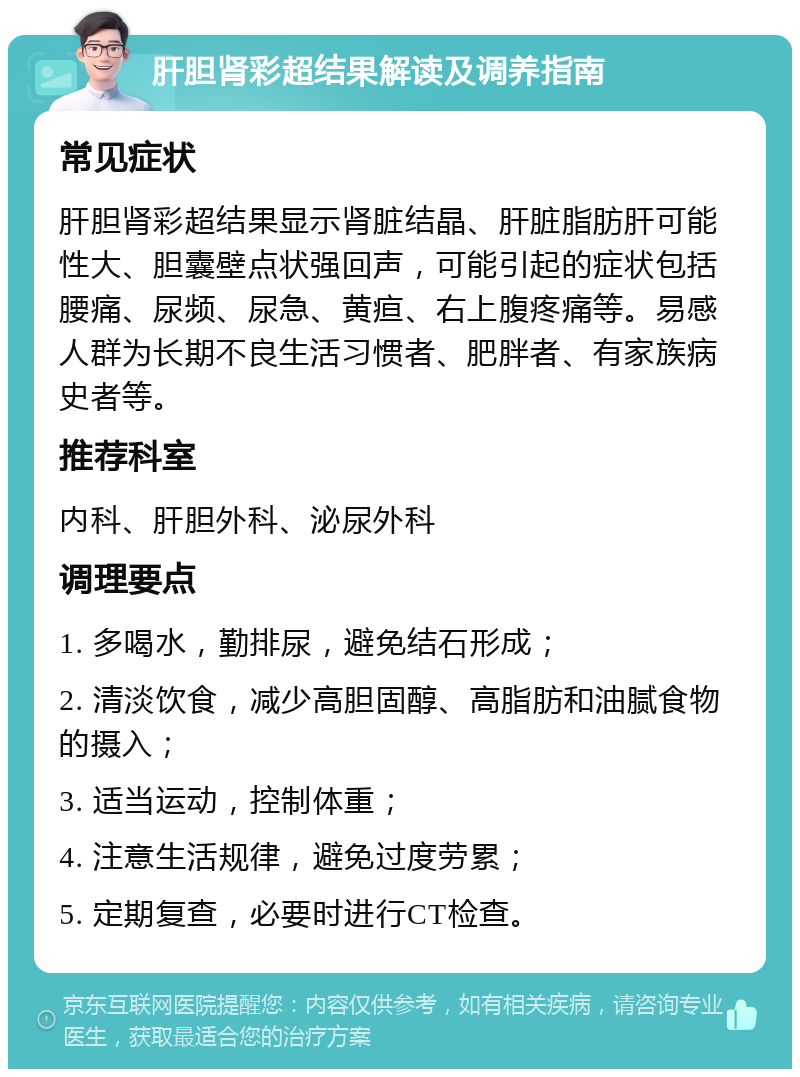 肝胆肾彩超结果解读及调养指南 常见症状 肝胆肾彩超结果显示肾脏结晶、肝脏脂肪肝可能性大、胆囊壁点状强回声，可能引起的症状包括腰痛、尿频、尿急、黄疸、右上腹疼痛等。易感人群为长期不良生活习惯者、肥胖者、有家族病史者等。 推荐科室 内科、肝胆外科、泌尿外科 调理要点 1. 多喝水，勤排尿，避免结石形成； 2. 清淡饮食，减少高胆固醇、高脂肪和油腻食物的摄入； 3. 适当运动，控制体重； 4. 注意生活规律，避免过度劳累； 5. 定期复查，必要时进行CT检查。