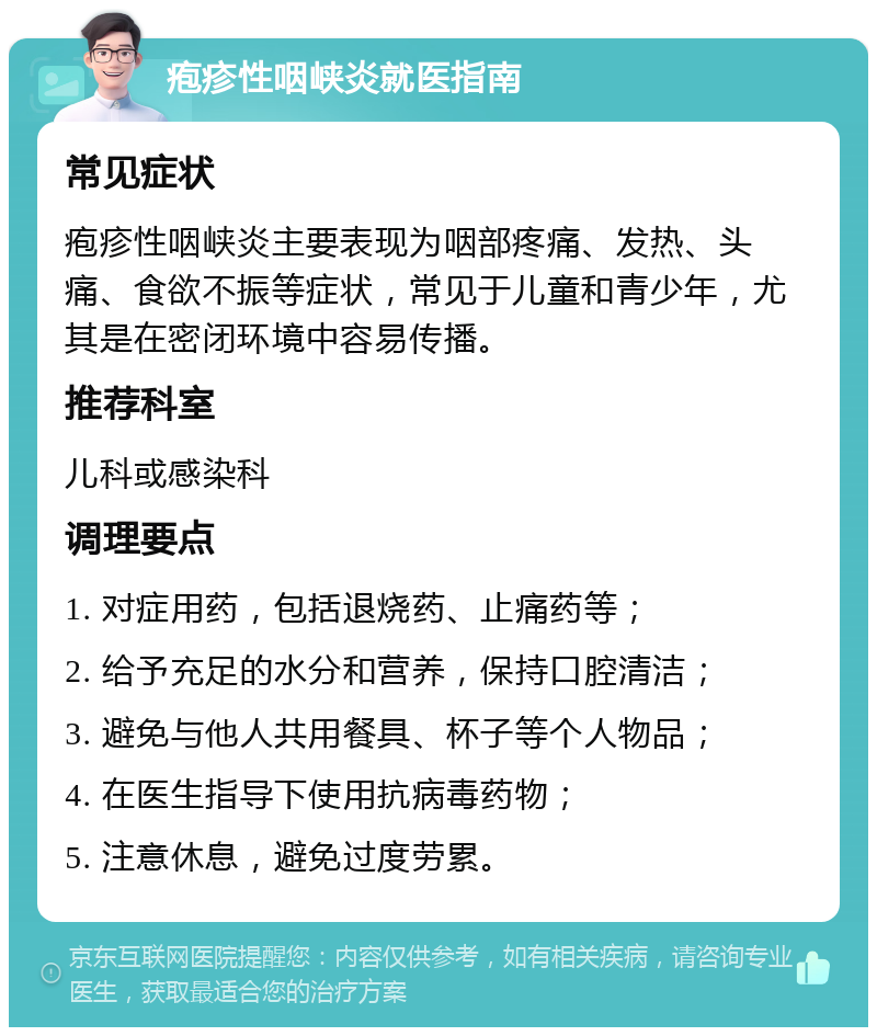 疱疹性咽峡炎就医指南 常见症状 疱疹性咽峡炎主要表现为咽部疼痛、发热、头痛、食欲不振等症状，常见于儿童和青少年，尤其是在密闭环境中容易传播。 推荐科室 儿科或感染科 调理要点 1. 对症用药，包括退烧药、止痛药等； 2. 给予充足的水分和营养，保持口腔清洁； 3. 避免与他人共用餐具、杯子等个人物品； 4. 在医生指导下使用抗病毒药物； 5. 注意休息，避免过度劳累。