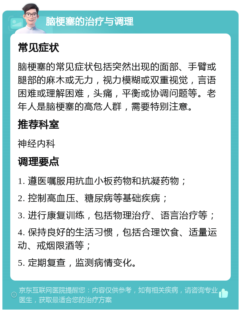 脑梗塞的治疗与调理 常见症状 脑梗塞的常见症状包括突然出现的面部、手臂或腿部的麻木或无力，视力模糊或双重视觉，言语困难或理解困难，头痛，平衡或协调问题等。老年人是脑梗塞的高危人群，需要特别注意。 推荐科室 神经内科 调理要点 1. 遵医嘱服用抗血小板药物和抗凝药物； 2. 控制高血压、糖尿病等基础疾病； 3. 进行康复训练，包括物理治疗、语言治疗等； 4. 保持良好的生活习惯，包括合理饮食、适量运动、戒烟限酒等； 5. 定期复查，监测病情变化。