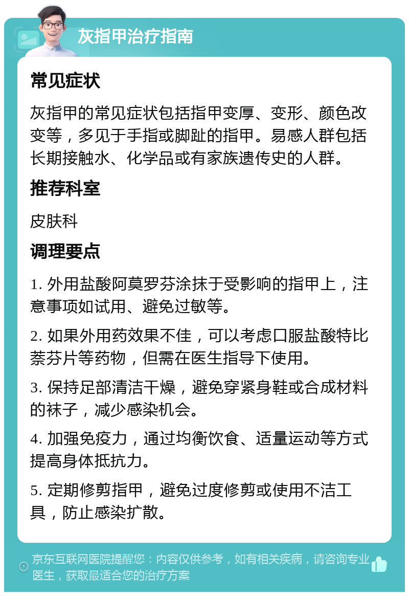 灰指甲治疗指南 常见症状 灰指甲的常见症状包括指甲变厚、变形、颜色改变等，多见于手指或脚趾的指甲。易感人群包括长期接触水、化学品或有家族遗传史的人群。 推荐科室 皮肤科 调理要点 1. 外用盐酸阿莫罗芬涂抹于受影响的指甲上，注意事项如试用、避免过敏等。 2. 如果外用药效果不佳，可以考虑口服盐酸特比萘芬片等药物，但需在医生指导下使用。 3. 保持足部清洁干燥，避免穿紧身鞋或合成材料的袜子，减少感染机会。 4. 加强免疫力，通过均衡饮食、适量运动等方式提高身体抵抗力。 5. 定期修剪指甲，避免过度修剪或使用不洁工具，防止感染扩散。