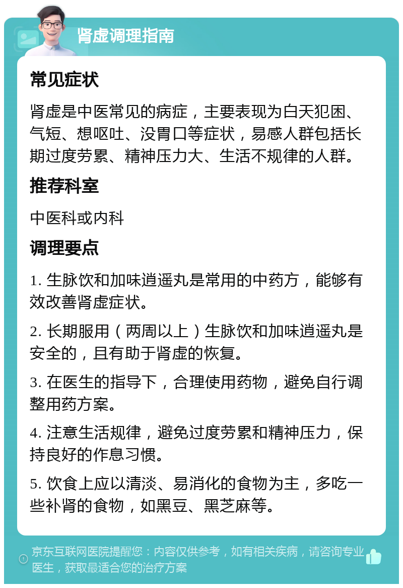 肾虚调理指南 常见症状 肾虚是中医常见的病症，主要表现为白天犯困、气短、想呕吐、没胃口等症状，易感人群包括长期过度劳累、精神压力大、生活不规律的人群。 推荐科室 中医科或内科 调理要点 1. 生脉饮和加味逍遥丸是常用的中药方，能够有效改善肾虚症状。 2. 长期服用（两周以上）生脉饮和加味逍遥丸是安全的，且有助于肾虚的恢复。 3. 在医生的指导下，合理使用药物，避免自行调整用药方案。 4. 注意生活规律，避免过度劳累和精神压力，保持良好的作息习惯。 5. 饮食上应以清淡、易消化的食物为主，多吃一些补肾的食物，如黑豆、黑芝麻等。