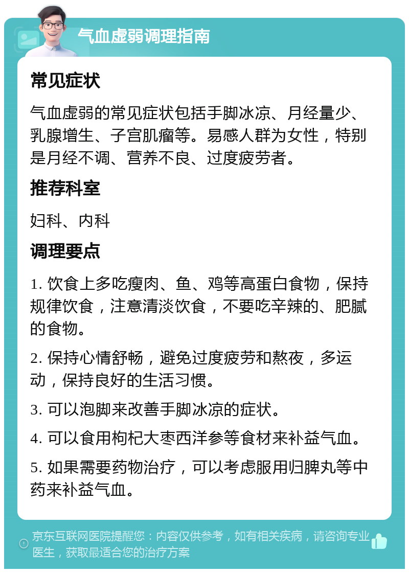 气血虚弱调理指南 常见症状 气血虚弱的常见症状包括手脚冰凉、月经量少、乳腺增生、子宫肌瘤等。易感人群为女性，特别是月经不调、营养不良、过度疲劳者。 推荐科室 妇科、内科 调理要点 1. 饮食上多吃瘦肉、鱼、鸡等高蛋白食物，保持规律饮食，注意清淡饮食，不要吃辛辣的、肥腻的食物。 2. 保持心情舒畅，避免过度疲劳和熬夜，多运动，保持良好的生活习惯。 3. 可以泡脚来改善手脚冰凉的症状。 4. 可以食用枸杞大枣西洋参等食材来补益气血。 5. 如果需要药物治疗，可以考虑服用归脾丸等中药来补益气血。