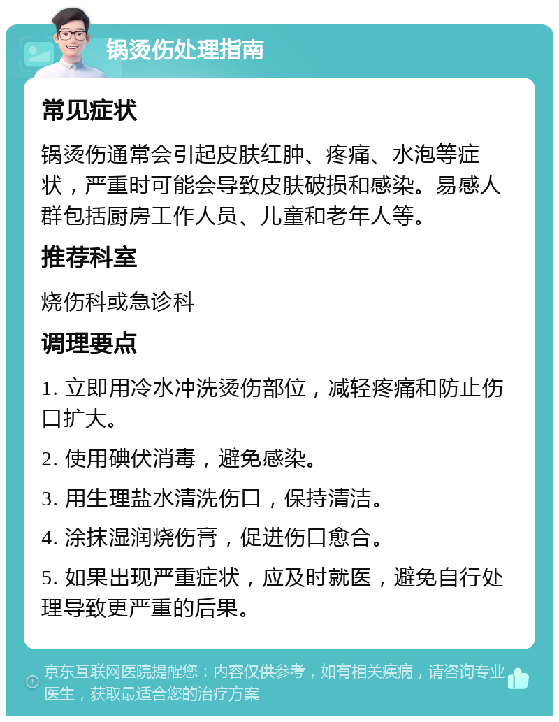 锅烫伤处理指南 常见症状 锅烫伤通常会引起皮肤红肿、疼痛、水泡等症状，严重时可能会导致皮肤破损和感染。易感人群包括厨房工作人员、儿童和老年人等。 推荐科室 烧伤科或急诊科 调理要点 1. 立即用冷水冲洗烫伤部位，减轻疼痛和防止伤口扩大。 2. 使用碘伏消毒，避免感染。 3. 用生理盐水清洗伤口，保持清洁。 4. 涂抹湿润烧伤膏，促进伤口愈合。 5. 如果出现严重症状，应及时就医，避免自行处理导致更严重的后果。