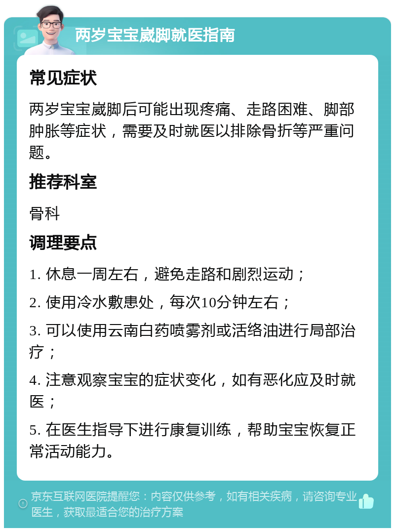 两岁宝宝崴脚就医指南 常见症状 两岁宝宝崴脚后可能出现疼痛、走路困难、脚部肿胀等症状，需要及时就医以排除骨折等严重问题。 推荐科室 骨科 调理要点 1. 休息一周左右，避免走路和剧烈运动； 2. 使用冷水敷患处，每次10分钟左右； 3. 可以使用云南白药喷雾剂或活络油进行局部治疗； 4. 注意观察宝宝的症状变化，如有恶化应及时就医； 5. 在医生指导下进行康复训练，帮助宝宝恢复正常活动能力。