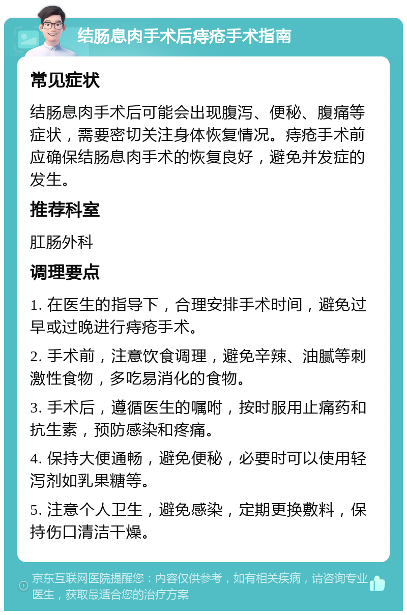 结肠息肉手术后痔疮手术指南 常见症状 结肠息肉手术后可能会出现腹泻、便秘、腹痛等症状，需要密切关注身体恢复情况。痔疮手术前应确保结肠息肉手术的恢复良好，避免并发症的发生。 推荐科室 肛肠外科 调理要点 1. 在医生的指导下，合理安排手术时间，避免过早或过晚进行痔疮手术。 2. 手术前，注意饮食调理，避免辛辣、油腻等刺激性食物，多吃易消化的食物。 3. 手术后，遵循医生的嘱咐，按时服用止痛药和抗生素，预防感染和疼痛。 4. 保持大便通畅，避免便秘，必要时可以使用轻泻剂如乳果糖等。 5. 注意个人卫生，避免感染，定期更换敷料，保持伤口清洁干燥。