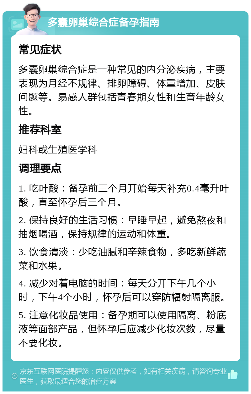 多囊卵巢综合症备孕指南 常见症状 多囊卵巢综合症是一种常见的内分泌疾病，主要表现为月经不规律、排卵障碍、体重增加、皮肤问题等。易感人群包括青春期女性和生育年龄女性。 推荐科室 妇科或生殖医学科 调理要点 1. 吃叶酸：备孕前三个月开始每天补充0.4毫升叶酸，直至怀孕后三个月。 2. 保持良好的生活习惯：早睡早起，避免熬夜和抽烟喝酒，保持规律的运动和体重。 3. 饮食清淡：少吃油腻和辛辣食物，多吃新鲜蔬菜和水果。 4. 减少对着电脑的时间：每天分开下午几个小时，下午4个小时，怀孕后可以穿防辐射隔离服。 5. 注意化妆品使用：备孕期可以使用隔离、粉底液等面部产品，但怀孕后应减少化妆次数，尽量不要化妆。