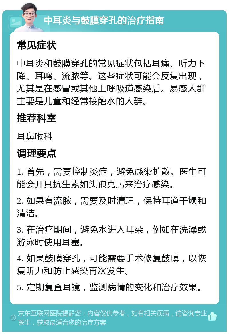 中耳炎与鼓膜穿孔的治疗指南 常见症状 中耳炎和鼓膜穿孔的常见症状包括耳痛、听力下降、耳鸣、流脓等。这些症状可能会反复出现，尤其是在感冒或其他上呼吸道感染后。易感人群主要是儿童和经常接触水的人群。 推荐科室 耳鼻喉科 调理要点 1. 首先，需要控制炎症，避免感染扩散。医生可能会开具抗生素如头孢克肟来治疗感染。 2. 如果有流脓，需要及时清理，保持耳道干燥和清洁。 3. 在治疗期间，避免水进入耳朵，例如在洗澡或游泳时使用耳塞。 4. 如果鼓膜穿孔，可能需要手术修复鼓膜，以恢复听力和防止感染再次发生。 5. 定期复查耳镜，监测病情的变化和治疗效果。