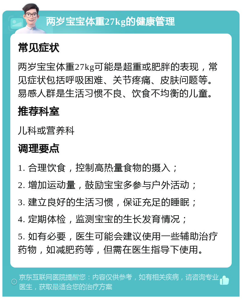 两岁宝宝体重27kg的健康管理 常见症状 两岁宝宝体重27kg可能是超重或肥胖的表现，常见症状包括呼吸困难、关节疼痛、皮肤问题等。易感人群是生活习惯不良、饮食不均衡的儿童。 推荐科室 儿科或营养科 调理要点 1. 合理饮食，控制高热量食物的摄入； 2. 增加运动量，鼓励宝宝多参与户外活动； 3. 建立良好的生活习惯，保证充足的睡眠； 4. 定期体检，监测宝宝的生长发育情况； 5. 如有必要，医生可能会建议使用一些辅助治疗药物，如减肥药等，但需在医生指导下使用。