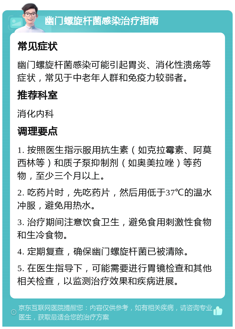 幽门螺旋杆菌感染治疗指南 常见症状 幽门螺旋杆菌感染可能引起胃炎、消化性溃疡等症状，常见于中老年人群和免疫力较弱者。 推荐科室 消化内科 调理要点 1. 按照医生指示服用抗生素（如克拉霉素、阿莫西林等）和质子泵抑制剂（如奥美拉唑）等药物，至少三个月以上。 2. 吃药片时，先吃药片，然后用低于37℃的温水冲服，避免用热水。 3. 治疗期间注意饮食卫生，避免食用刺激性食物和生冷食物。 4. 定期复查，确保幽门螺旋杆菌已被清除。 5. 在医生指导下，可能需要进行胃镜检查和其他相关检查，以监测治疗效果和疾病进展。