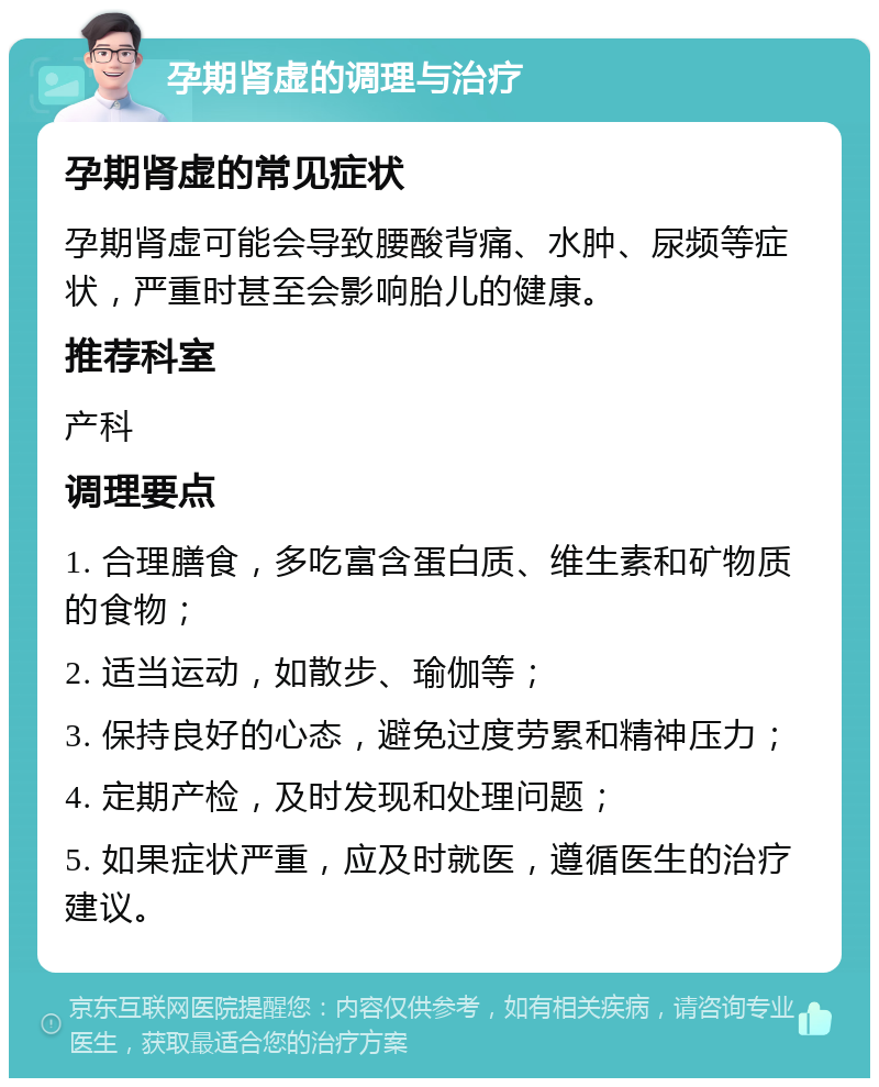 孕期肾虚的调理与治疗 孕期肾虚的常见症状 孕期肾虚可能会导致腰酸背痛、水肿、尿频等症状，严重时甚至会影响胎儿的健康。 推荐科室 产科 调理要点 1. 合理膳食，多吃富含蛋白质、维生素和矿物质的食物； 2. 适当运动，如散步、瑜伽等； 3. 保持良好的心态，避免过度劳累和精神压力； 4. 定期产检，及时发现和处理问题； 5. 如果症状严重，应及时就医，遵循医生的治疗建议。