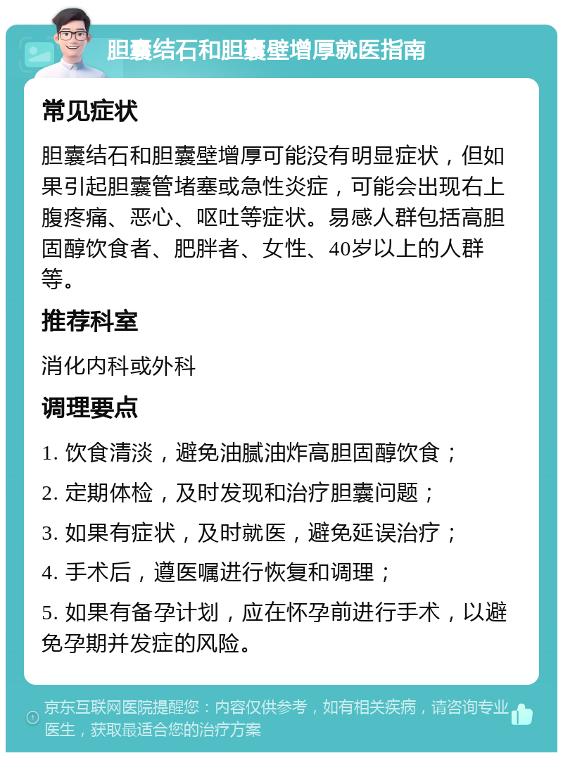 胆囊结石和胆囊壁增厚就医指南 常见症状 胆囊结石和胆囊壁增厚可能没有明显症状，但如果引起胆囊管堵塞或急性炎症，可能会出现右上腹疼痛、恶心、呕吐等症状。易感人群包括高胆固醇饮食者、肥胖者、女性、40岁以上的人群等。 推荐科室 消化内科或外科 调理要点 1. 饮食清淡，避免油腻油炸高胆固醇饮食； 2. 定期体检，及时发现和治疗胆囊问题； 3. 如果有症状，及时就医，避免延误治疗； 4. 手术后，遵医嘱进行恢复和调理； 5. 如果有备孕计划，应在怀孕前进行手术，以避免孕期并发症的风险。