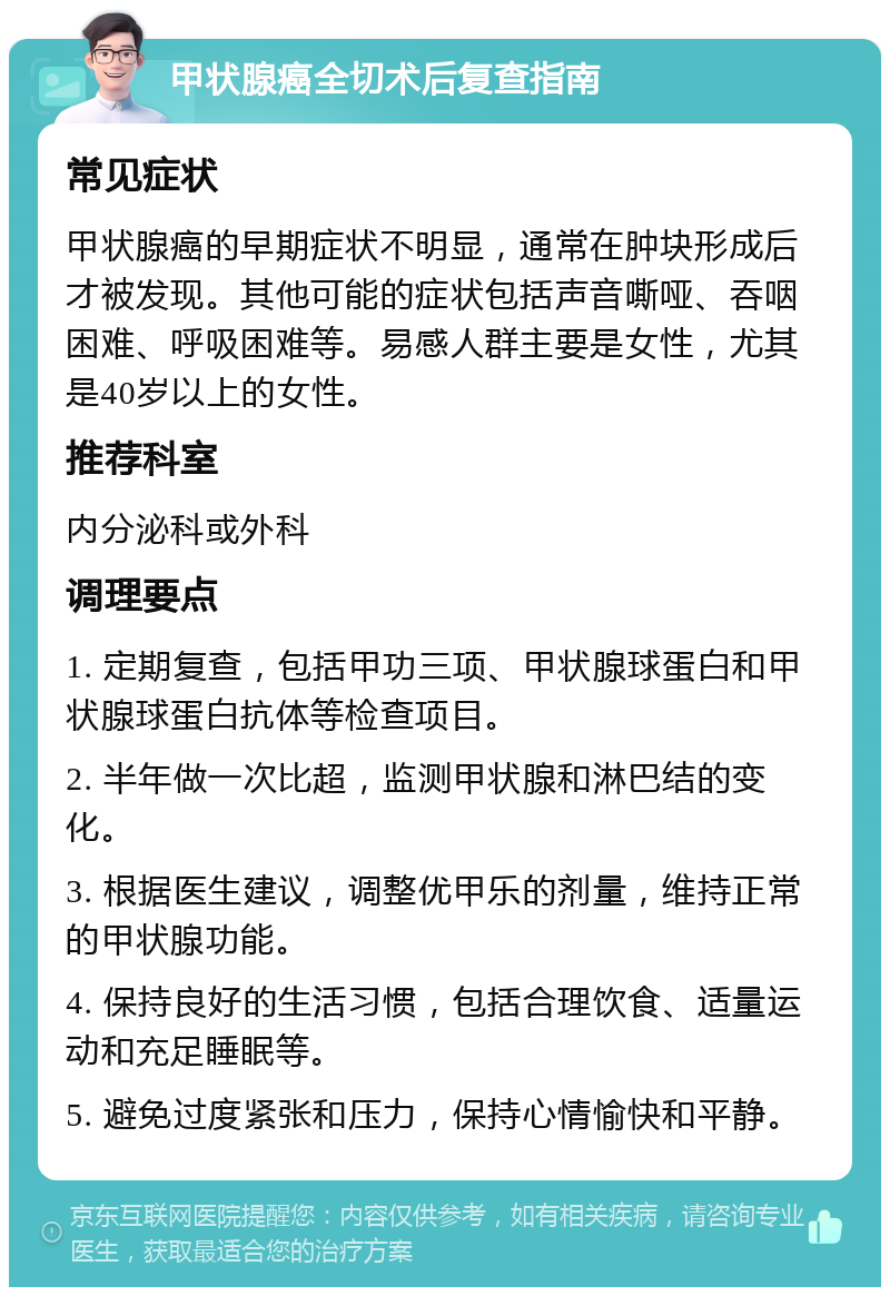 甲状腺癌全切术后复查指南 常见症状 甲状腺癌的早期症状不明显，通常在肿块形成后才被发现。其他可能的症状包括声音嘶哑、吞咽困难、呼吸困难等。易感人群主要是女性，尤其是40岁以上的女性。 推荐科室 内分泌科或外科 调理要点 1. 定期复查，包括甲功三项、甲状腺球蛋白和甲状腺球蛋白抗体等检查项目。 2. 半年做一次比超，监测甲状腺和淋巴结的变化。 3. 根据医生建议，调整优甲乐的剂量，维持正常的甲状腺功能。 4. 保持良好的生活习惯，包括合理饮食、适量运动和充足睡眠等。 5. 避免过度紧张和压力，保持心情愉快和平静。