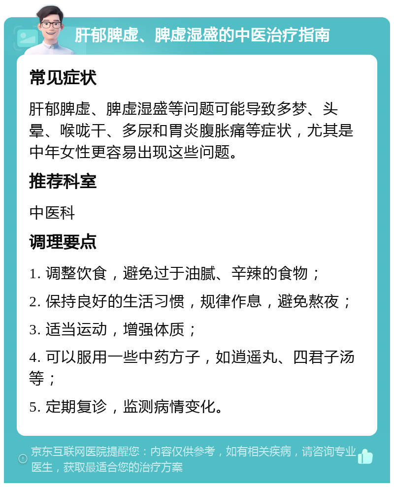 肝郁脾虚、脾虚湿盛的中医治疗指南 常见症状 肝郁脾虚、脾虚湿盛等问题可能导致多梦、头晕、喉咙干、多尿和胃炎腹胀痛等症状，尤其是中年女性更容易出现这些问题。 推荐科室 中医科 调理要点 1. 调整饮食，避免过于油腻、辛辣的食物； 2. 保持良好的生活习惯，规律作息，避免熬夜； 3. 适当运动，增强体质； 4. 可以服用一些中药方子，如逍遥丸、四君子汤等； 5. 定期复诊，监测病情变化。