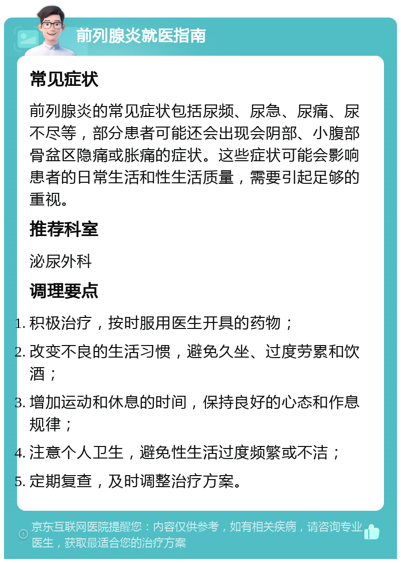 前列腺炎就医指南 常见症状 前列腺炎的常见症状包括尿频、尿急、尿痛、尿不尽等，部分患者可能还会出现会阴部、小腹部骨盆区隐痛或胀痛的症状。这些症状可能会影响患者的日常生活和性生活质量，需要引起足够的重视。 推荐科室 泌尿外科 调理要点 积极治疗，按时服用医生开具的药物； 改变不良的生活习惯，避免久坐、过度劳累和饮酒； 增加运动和休息的时间，保持良好的心态和作息规律； 注意个人卫生，避免性生活过度频繁或不洁； 定期复查，及时调整治疗方案。