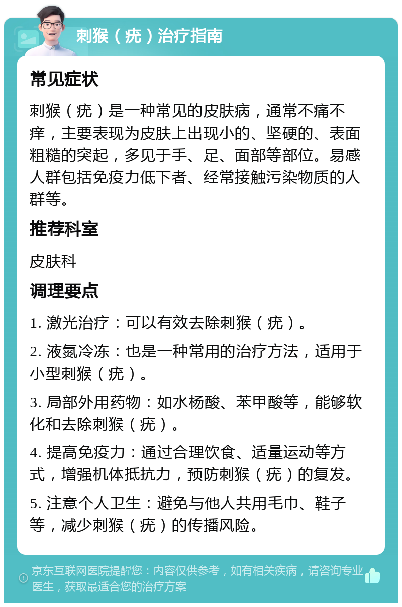 刺猴（疣）治疗指南 常见症状 刺猴（疣）是一种常见的皮肤病，通常不痛不痒，主要表现为皮肤上出现小的、坚硬的、表面粗糙的突起，多见于手、足、面部等部位。易感人群包括免疫力低下者、经常接触污染物质的人群等。 推荐科室 皮肤科 调理要点 1. 激光治疗：可以有效去除刺猴（疣）。 2. 液氮冷冻：也是一种常用的治疗方法，适用于小型刺猴（疣）。 3. 局部外用药物：如水杨酸、苯甲酸等，能够软化和去除刺猴（疣）。 4. 提高免疫力：通过合理饮食、适量运动等方式，增强机体抵抗力，预防刺猴（疣）的复发。 5. 注意个人卫生：避免与他人共用毛巾、鞋子等，减少刺猴（疣）的传播风险。