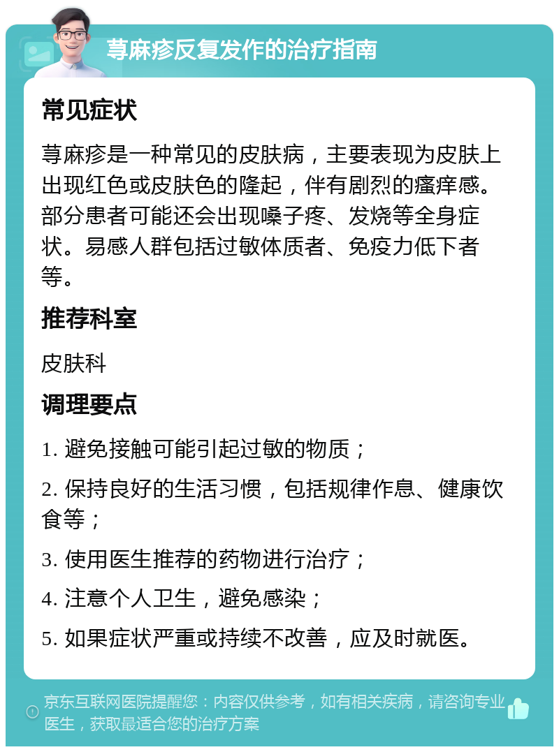 荨麻疹反复发作的治疗指南 常见症状 荨麻疹是一种常见的皮肤病，主要表现为皮肤上出现红色或皮肤色的隆起，伴有剧烈的瘙痒感。部分患者可能还会出现嗓子疼、发烧等全身症状。易感人群包括过敏体质者、免疫力低下者等。 推荐科室 皮肤科 调理要点 1. 避免接触可能引起过敏的物质； 2. 保持良好的生活习惯，包括规律作息、健康饮食等； 3. 使用医生推荐的药物进行治疗； 4. 注意个人卫生，避免感染； 5. 如果症状严重或持续不改善，应及时就医。