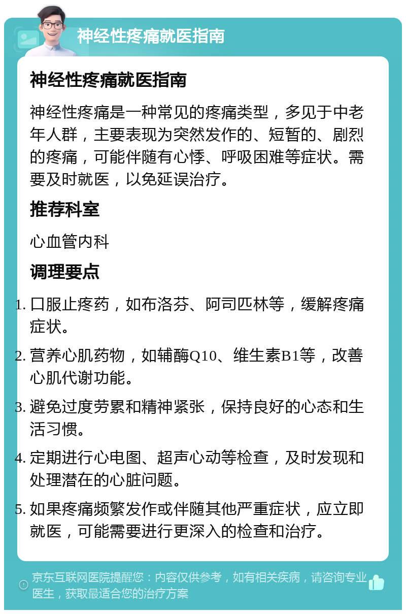 神经性疼痛就医指南 神经性疼痛就医指南 神经性疼痛是一种常见的疼痛类型，多见于中老年人群，主要表现为突然发作的、短暂的、剧烈的疼痛，可能伴随有心悸、呼吸困难等症状。需要及时就医，以免延误治疗。 推荐科室 心血管内科 调理要点 口服止疼药，如布洛芬、阿司匹林等，缓解疼痛症状。 营养心肌药物，如辅酶Q10、维生素B1等，改善心肌代谢功能。 避免过度劳累和精神紧张，保持良好的心态和生活习惯。 定期进行心电图、超声心动等检查，及时发现和处理潜在的心脏问题。 如果疼痛频繁发作或伴随其他严重症状，应立即就医，可能需要进行更深入的检查和治疗。