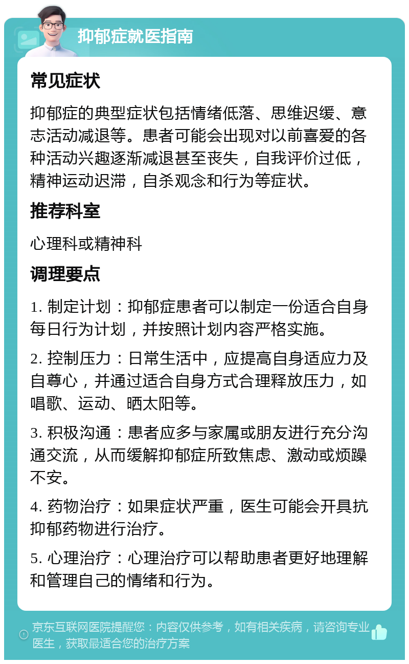 抑郁症就医指南 常见症状 抑郁症的典型症状包括情绪低落、思维迟缓、意志活动减退等。患者可能会出现对以前喜爱的各种活动兴趣逐渐减退甚至丧失，自我评价过低，精神运动迟滞，自杀观念和行为等症状。 推荐科室 心理科或精神科 调理要点 1. 制定计划：抑郁症患者可以制定一份适合自身每日行为计划，并按照计划内容严格实施。 2. 控制压力：日常生活中，应提高自身适应力及自尊心，并通过适合自身方式合理释放压力，如唱歌、运动、晒太阳等。 3. 积极沟通：患者应多与家属或朋友进行充分沟通交流，从而缓解抑郁症所致焦虑、激动或烦躁不安。 4. 药物治疗：如果症状严重，医生可能会开具抗抑郁药物进行治疗。 5. 心理治疗：心理治疗可以帮助患者更好地理解和管理自己的情绪和行为。