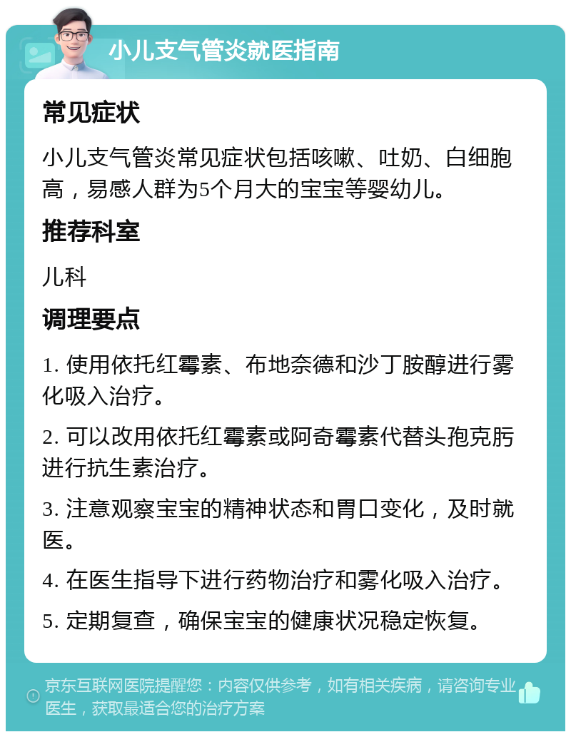 小儿支气管炎就医指南 常见症状 小儿支气管炎常见症状包括咳嗽、吐奶、白细胞高，易感人群为5个月大的宝宝等婴幼儿。 推荐科室 儿科 调理要点 1. 使用依托红霉素、布地奈德和沙丁胺醇进行雾化吸入治疗。 2. 可以改用依托红霉素或阿奇霉素代替头孢克肟进行抗生素治疗。 3. 注意观察宝宝的精神状态和胃口变化，及时就医。 4. 在医生指导下进行药物治疗和雾化吸入治疗。 5. 定期复查，确保宝宝的健康状况稳定恢复。