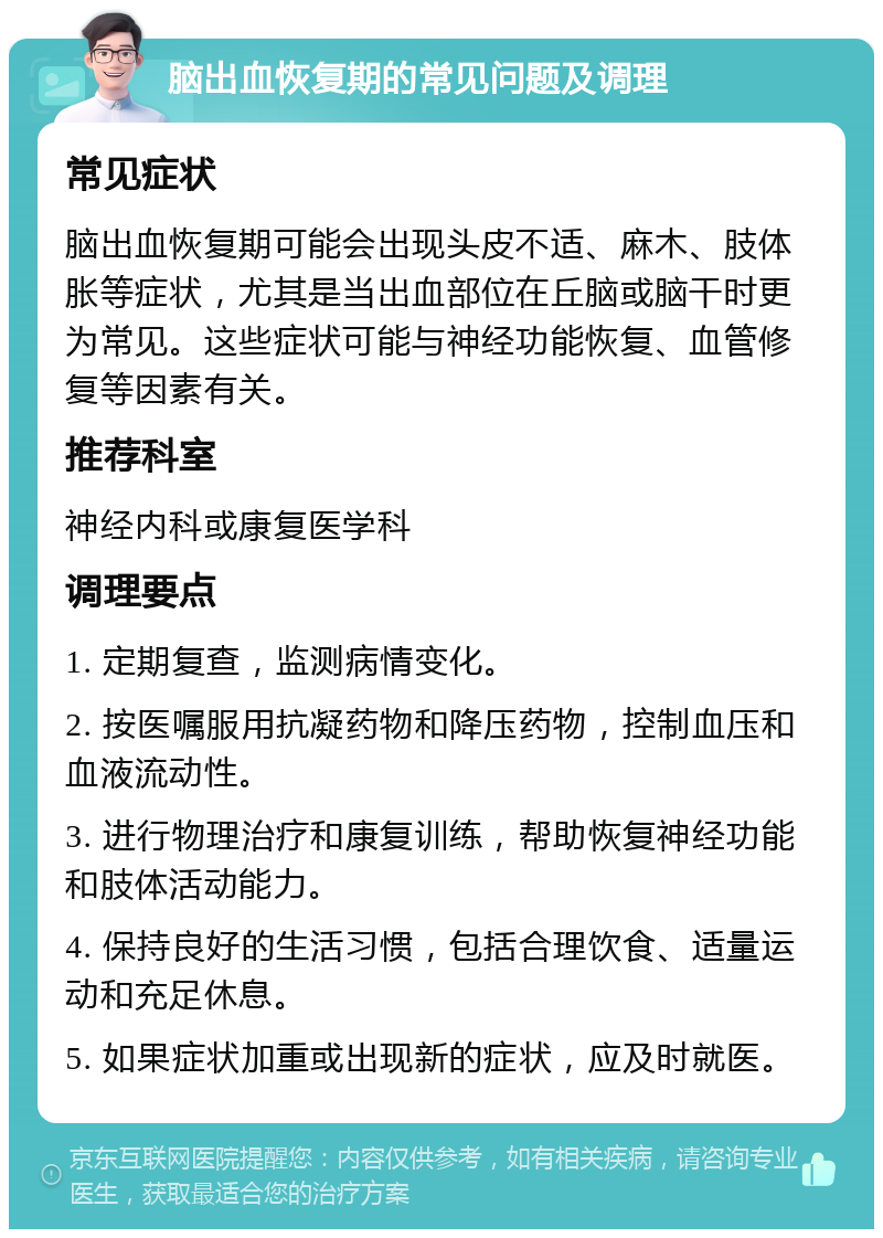 脑出血恢复期的常见问题及调理 常见症状 脑出血恢复期可能会出现头皮不适、麻木、肢体胀等症状，尤其是当出血部位在丘脑或脑干时更为常见。这些症状可能与神经功能恢复、血管修复等因素有关。 推荐科室 神经内科或康复医学科 调理要点 1. 定期复查，监测病情变化。 2. 按医嘱服用抗凝药物和降压药物，控制血压和血液流动性。 3. 进行物理治疗和康复训练，帮助恢复神经功能和肢体活动能力。 4. 保持良好的生活习惯，包括合理饮食、适量运动和充足休息。 5. 如果症状加重或出现新的症状，应及时就医。