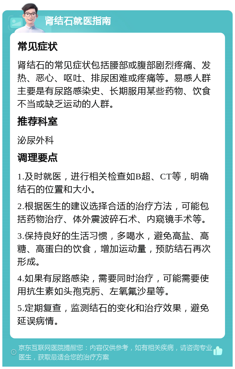 肾结石就医指南 常见症状 肾结石的常见症状包括腰部或腹部剧烈疼痛、发热、恶心、呕吐、排尿困难或疼痛等。易感人群主要是有尿路感染史、长期服用某些药物、饮食不当或缺乏运动的人群。 推荐科室 泌尿外科 调理要点 1.及时就医，进行相关检查如B超、CT等，明确结石的位置和大小。 2.根据医生的建议选择合适的治疗方法，可能包括药物治疗、体外震波碎石术、内窥镜手术等。 3.保持良好的生活习惯，多喝水，避免高盐、高糖、高蛋白的饮食，增加运动量，预防结石再次形成。 4.如果有尿路感染，需要同时治疗，可能需要使用抗生素如头孢克肟、左氧氟沙星等。 5.定期复查，监测结石的变化和治疗效果，避免延误病情。