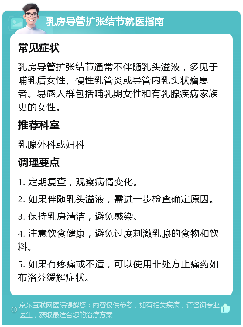 乳房导管扩张结节就医指南 常见症状 乳房导管扩张结节通常不伴随乳头溢液，多见于哺乳后女性、慢性乳管炎或导管内乳头状瘤患者。易感人群包括哺乳期女性和有乳腺疾病家族史的女性。 推荐科室 乳腺外科或妇科 调理要点 1. 定期复查，观察病情变化。 2. 如果伴随乳头溢液，需进一步检查确定原因。 3. 保持乳房清洁，避免感染。 4. 注意饮食健康，避免过度刺激乳腺的食物和饮料。 5. 如果有疼痛或不适，可以使用非处方止痛药如布洛芬缓解症状。