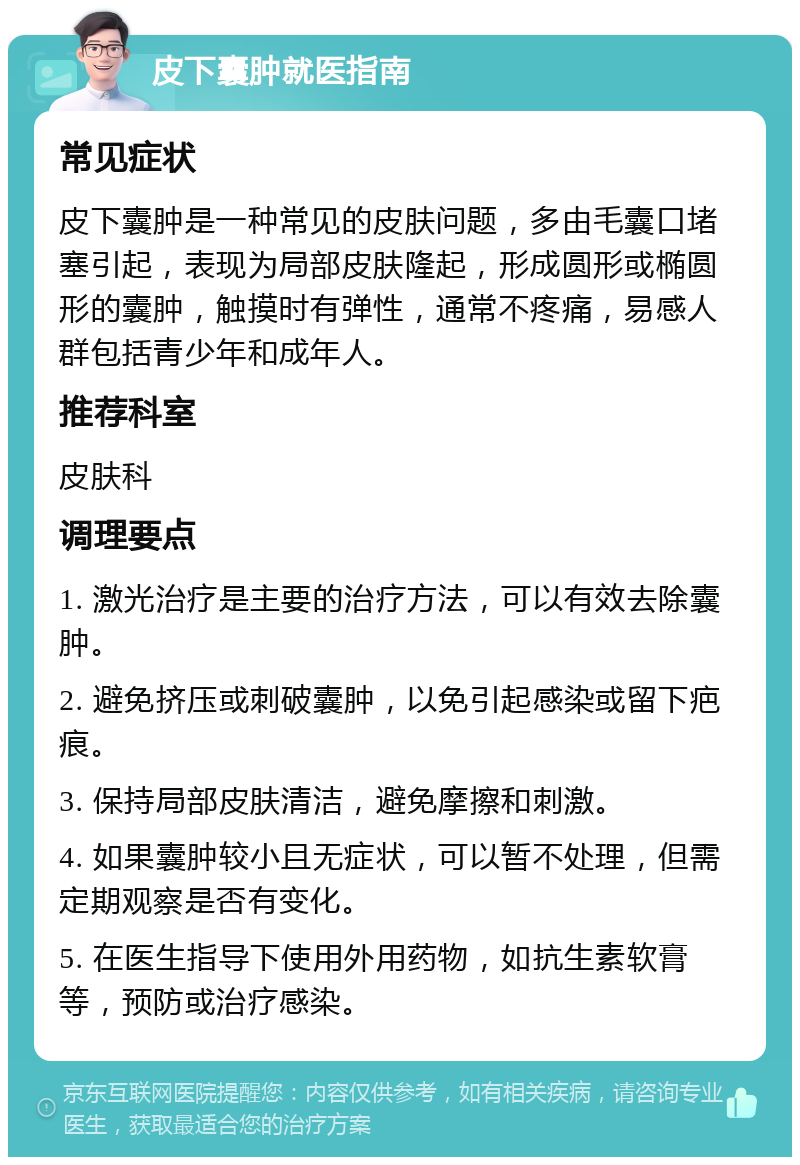 皮下囊肿就医指南 常见症状 皮下囊肿是一种常见的皮肤问题，多由毛囊口堵塞引起，表现为局部皮肤隆起，形成圆形或椭圆形的囊肿，触摸时有弹性，通常不疼痛，易感人群包括青少年和成年人。 推荐科室 皮肤科 调理要点 1. 激光治疗是主要的治疗方法，可以有效去除囊肿。 2. 避免挤压或刺破囊肿，以免引起感染或留下疤痕。 3. 保持局部皮肤清洁，避免摩擦和刺激。 4. 如果囊肿较小且无症状，可以暂不处理，但需定期观察是否有变化。 5. 在医生指导下使用外用药物，如抗生素软膏等，预防或治疗感染。