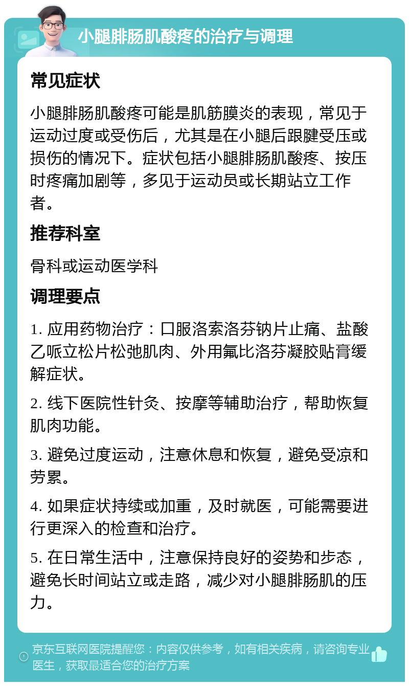 小腿腓肠肌酸疼的治疗与调理 常见症状 小腿腓肠肌酸疼可能是肌筋膜炎的表现，常见于运动过度或受伤后，尤其是在小腿后跟腱受压或损伤的情况下。症状包括小腿腓肠肌酸疼、按压时疼痛加剧等，多见于运动员或长期站立工作者。 推荐科室 骨科或运动医学科 调理要点 1. 应用药物治疗：口服洛索洛芬钠片止痛、盐酸乙哌立松片松弛肌肉、外用氟比洛芬凝胶贴膏缓解症状。 2. 线下医院性针灸、按摩等辅助治疗，帮助恢复肌肉功能。 3. 避免过度运动，注意休息和恢复，避免受凉和劳累。 4. 如果症状持续或加重，及时就医，可能需要进行更深入的检查和治疗。 5. 在日常生活中，注意保持良好的姿势和步态，避免长时间站立或走路，减少对小腿腓肠肌的压力。