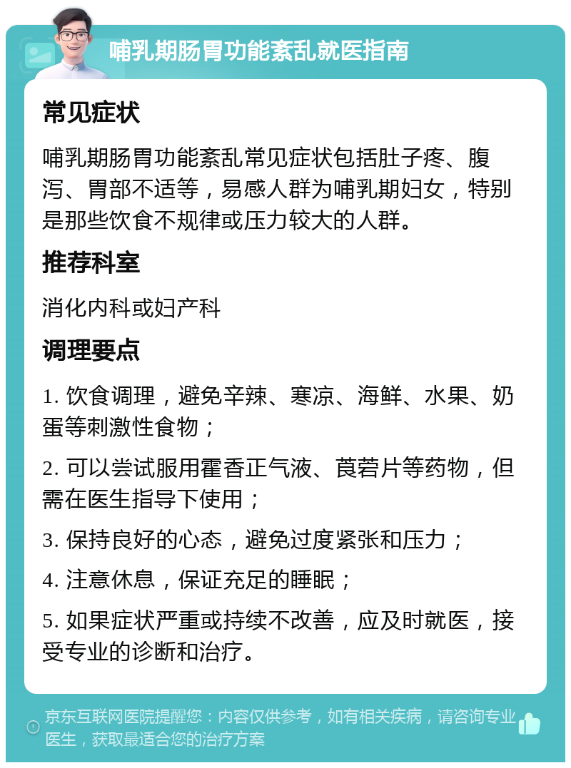 哺乳期肠胃功能紊乱就医指南 常见症状 哺乳期肠胃功能紊乱常见症状包括肚子疼、腹泻、胃部不适等，易感人群为哺乳期妇女，特别是那些饮食不规律或压力较大的人群。 推荐科室 消化内科或妇产科 调理要点 1. 饮食调理，避免辛辣、寒凉、海鲜、水果、奶蛋等刺激性食物； 2. 可以尝试服用霍香正气液、莨菪片等药物，但需在医生指导下使用； 3. 保持良好的心态，避免过度紧张和压力； 4. 注意休息，保证充足的睡眠； 5. 如果症状严重或持续不改善，应及时就医，接受专业的诊断和治疗。