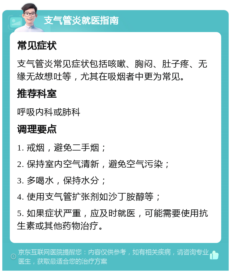 支气管炎就医指南 常见症状 支气管炎常见症状包括咳嗽、胸闷、肚子疼、无缘无故想吐等，尤其在吸烟者中更为常见。 推荐科室 呼吸内科或肺科 调理要点 1. 戒烟，避免二手烟； 2. 保持室内空气清新，避免空气污染； 3. 多喝水，保持水分； 4. 使用支气管扩张剂如沙丁胺醇等； 5. 如果症状严重，应及时就医，可能需要使用抗生素或其他药物治疗。