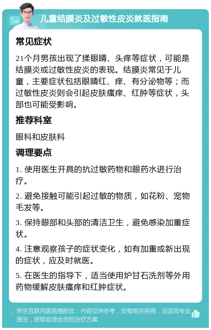 儿童结膜炎及过敏性皮炎就医指南 常见症状 21个月男孩出现了揉眼睛、头痒等症状，可能是结膜炎或过敏性皮炎的表现。结膜炎常见于儿童，主要症状包括眼睛红、痒、有分泌物等；而过敏性皮炎则会引起皮肤瘙痒、红肿等症状，头部也可能受影响。 推荐科室 眼科和皮肤科 调理要点 1. 使用医生开具的抗过敏药物和眼药水进行治疗。 2. 避免接触可能引起过敏的物质，如花粉、宠物毛发等。 3. 保持眼部和头部的清洁卫生，避免感染加重症状。 4. 注意观察孩子的症状变化，如有加重或新出现的症状，应及时就医。 5. 在医生的指导下，适当使用炉甘石洗剂等外用药物缓解皮肤瘙痒和红肿症状。