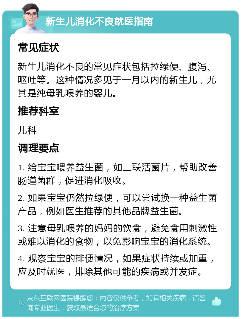 新生儿消化不良就医指南 常见症状 新生儿消化不良的常见症状包括拉绿便、腹泻、呕吐等。这种情况多见于一月以内的新生儿，尤其是纯母乳喂养的婴儿。 推荐科室 儿科 调理要点 1. 给宝宝喂养益生菌，如三联活菌片，帮助改善肠道菌群，促进消化吸收。 2. 如果宝宝仍然拉绿便，可以尝试换一种益生菌产品，例如医生推荐的其他品牌益生菌。 3. 注意母乳喂养的妈妈的饮食，避免食用刺激性或难以消化的食物，以免影响宝宝的消化系统。 4. 观察宝宝的排便情况，如果症状持续或加重，应及时就医，排除其他可能的疾病或并发症。