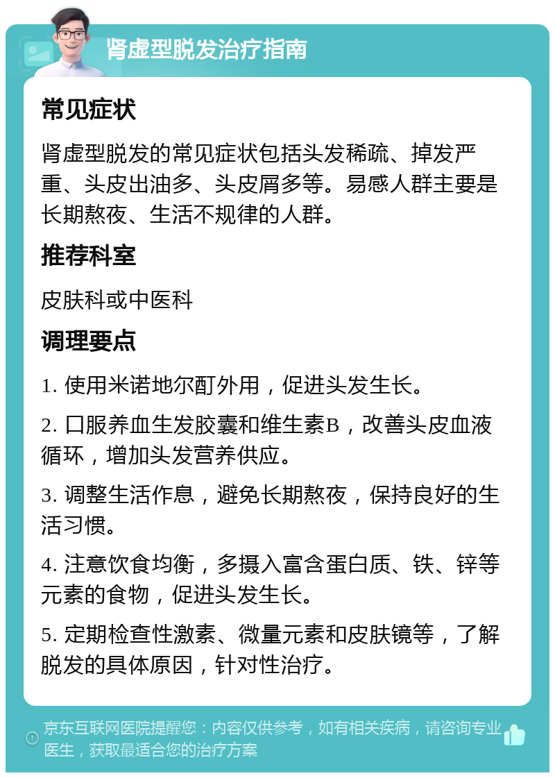 肾虚型脱发治疗指南 常见症状 肾虚型脱发的常见症状包括头发稀疏、掉发严重、头皮出油多、头皮屑多等。易感人群主要是长期熬夜、生活不规律的人群。 推荐科室 皮肤科或中医科 调理要点 1. 使用米诺地尔酊外用，促进头发生长。 2. 口服养血生发胶囊和维生素B，改善头皮血液循环，增加头发营养供应。 3. 调整生活作息，避免长期熬夜，保持良好的生活习惯。 4. 注意饮食均衡，多摄入富含蛋白质、铁、锌等元素的食物，促进头发生长。 5. 定期检查性激素、微量元素和皮肤镜等，了解脱发的具体原因，针对性治疗。