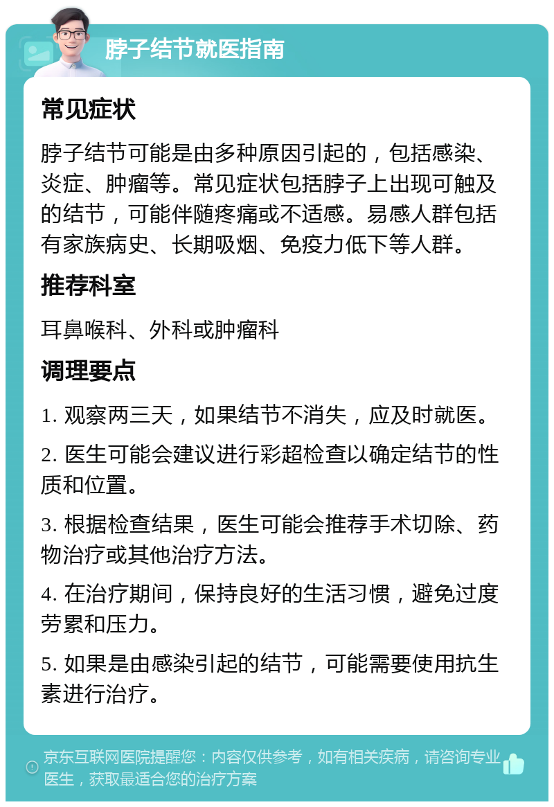 脖子结节就医指南 常见症状 脖子结节可能是由多种原因引起的，包括感染、炎症、肿瘤等。常见症状包括脖子上出现可触及的结节，可能伴随疼痛或不适感。易感人群包括有家族病史、长期吸烟、免疫力低下等人群。 推荐科室 耳鼻喉科、外科或肿瘤科 调理要点 1. 观察两三天，如果结节不消失，应及时就医。 2. 医生可能会建议进行彩超检查以确定结节的性质和位置。 3. 根据检查结果，医生可能会推荐手术切除、药物治疗或其他治疗方法。 4. 在治疗期间，保持良好的生活习惯，避免过度劳累和压力。 5. 如果是由感染引起的结节，可能需要使用抗生素进行治疗。