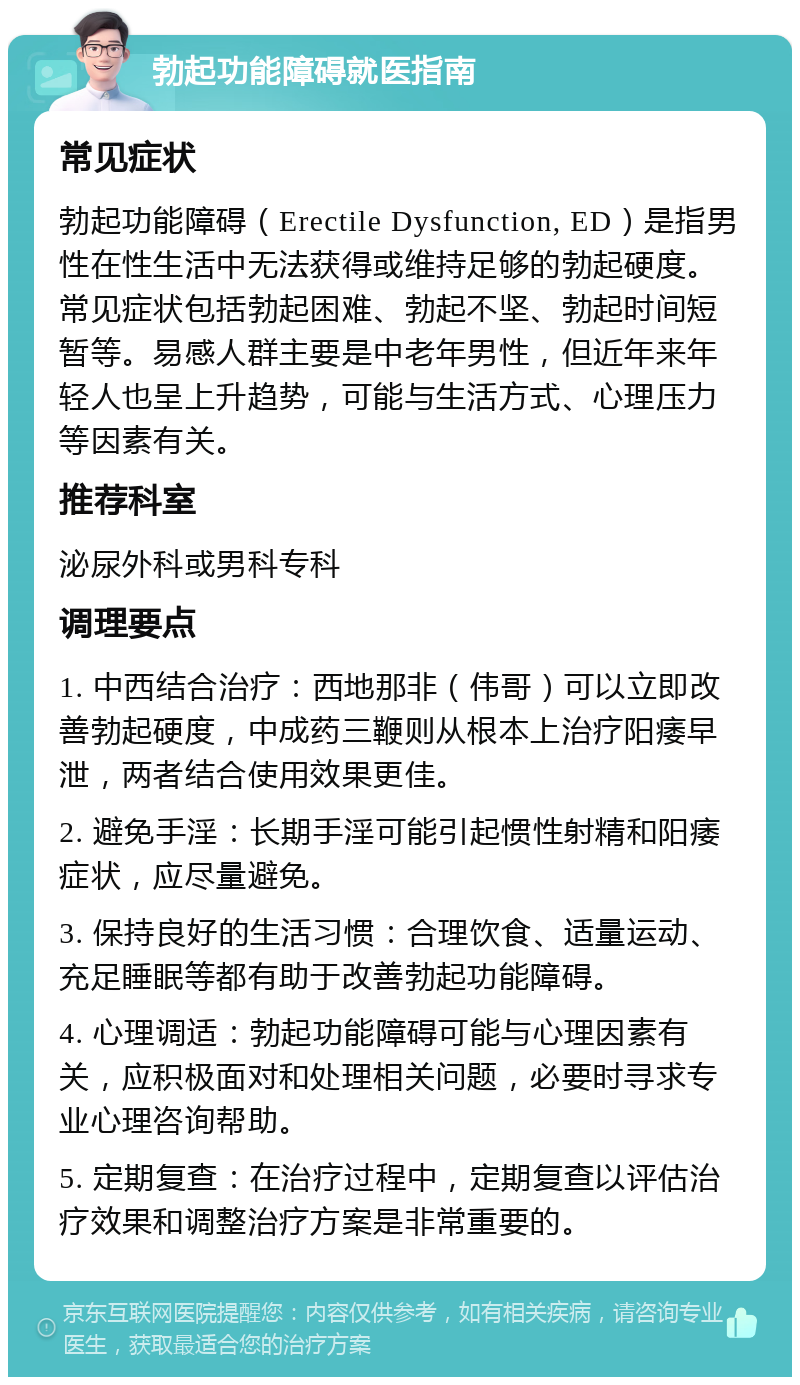 勃起功能障碍就医指南 常见症状 勃起功能障碍（Erectile Dysfunction, ED）是指男性在性生活中无法获得或维持足够的勃起硬度。常见症状包括勃起困难、勃起不坚、勃起时间短暂等。易感人群主要是中老年男性，但近年来年轻人也呈上升趋势，可能与生活方式、心理压力等因素有关。 推荐科室 泌尿外科或男科专科 调理要点 1. 中西结合治疗：西地那非（伟哥）可以立即改善勃起硬度，中成药三鞭则从根本上治疗阳痿早泄，两者结合使用效果更佳。 2. 避免手淫：长期手淫可能引起惯性射精和阳痿症状，应尽量避免。 3. 保持良好的生活习惯：合理饮食、适量运动、充足睡眠等都有助于改善勃起功能障碍。 4. 心理调适：勃起功能障碍可能与心理因素有关，应积极面对和处理相关问题，必要时寻求专业心理咨询帮助。 5. 定期复查：在治疗过程中，定期复查以评估治疗效果和调整治疗方案是非常重要的。