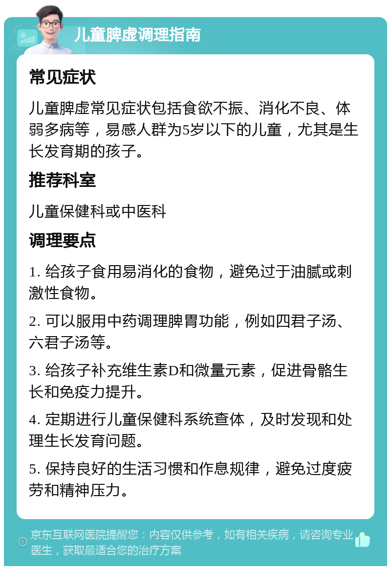 儿童脾虚调理指南 常见症状 儿童脾虚常见症状包括食欲不振、消化不良、体弱多病等，易感人群为5岁以下的儿童，尤其是生长发育期的孩子。 推荐科室 儿童保健科或中医科 调理要点 1. 给孩子食用易消化的食物，避免过于油腻或刺激性食物。 2. 可以服用中药调理脾胃功能，例如四君子汤、六君子汤等。 3. 给孩子补充维生素D和微量元素，促进骨骼生长和免疫力提升。 4. 定期进行儿童保健科系统查体，及时发现和处理生长发育问题。 5. 保持良好的生活习惯和作息规律，避免过度疲劳和精神压力。