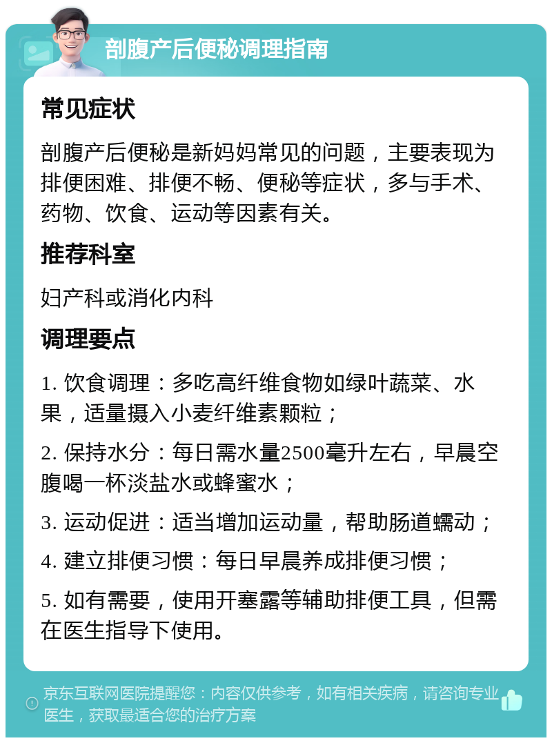 剖腹产后便秘调理指南 常见症状 剖腹产后便秘是新妈妈常见的问题，主要表现为排便困难、排便不畅、便秘等症状，多与手术、药物、饮食、运动等因素有关。 推荐科室 妇产科或消化内科 调理要点 1. 饮食调理：多吃高纤维食物如绿叶蔬菜、水果，适量摄入小麦纤维素颗粒； 2. 保持水分：每日需水量2500毫升左右，早晨空腹喝一杯淡盐水或蜂蜜水； 3. 运动促进：适当增加运动量，帮助肠道蠕动； 4. 建立排便习惯：每日早晨养成排便习惯； 5. 如有需要，使用开塞露等辅助排便工具，但需在医生指导下使用。