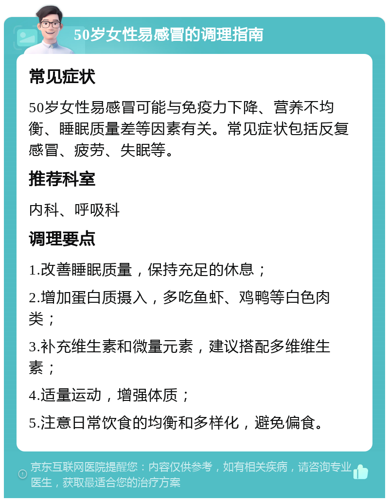 50岁女性易感冒的调理指南 常见症状 50岁女性易感冒可能与免疫力下降、营养不均衡、睡眠质量差等因素有关。常见症状包括反复感冒、疲劳、失眠等。 推荐科室 内科、呼吸科 调理要点 1.改善睡眠质量，保持充足的休息； 2.增加蛋白质摄入，多吃鱼虾、鸡鸭等白色肉类； 3.补充维生素和微量元素，建议搭配多维维生素； 4.适量运动，增强体质； 5.注意日常饮食的均衡和多样化，避免偏食。