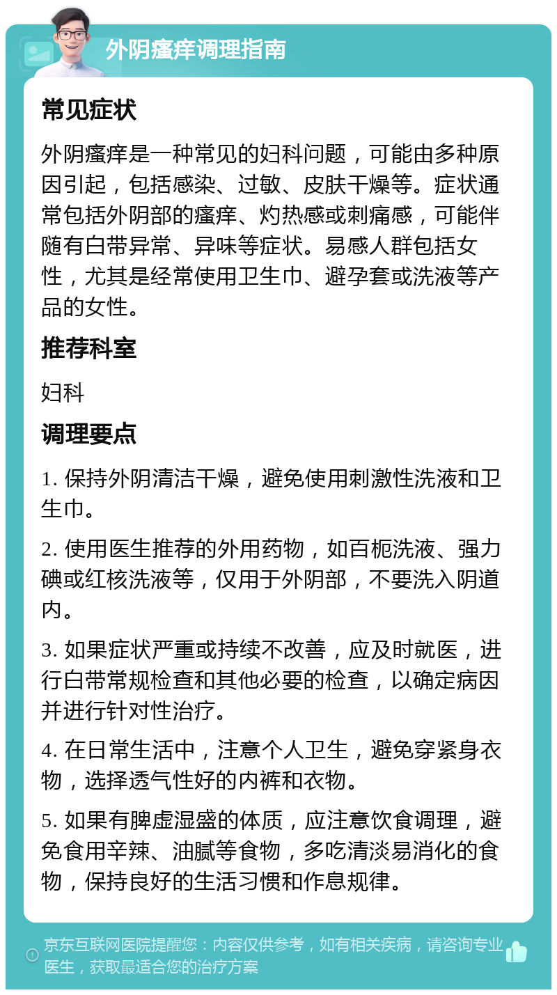 外阴瘙痒调理指南 常见症状 外阴瘙痒是一种常见的妇科问题，可能由多种原因引起，包括感染、过敏、皮肤干燥等。症状通常包括外阴部的瘙痒、灼热感或刺痛感，可能伴随有白带异常、异味等症状。易感人群包括女性，尤其是经常使用卫生巾、避孕套或洗液等产品的女性。 推荐科室 妇科 调理要点 1. 保持外阴清洁干燥，避免使用刺激性洗液和卫生巾。 2. 使用医生推荐的外用药物，如百枙洗液、强力碘或红核洗液等，仅用于外阴部，不要洗入阴道内。 3. 如果症状严重或持续不改善，应及时就医，进行白带常规检查和其他必要的检查，以确定病因并进行针对性治疗。 4. 在日常生活中，注意个人卫生，避免穿紧身衣物，选择透气性好的内裤和衣物。 5. 如果有脾虚湿盛的体质，应注意饮食调理，避免食用辛辣、油腻等食物，多吃清淡易消化的食物，保持良好的生活习惯和作息规律。