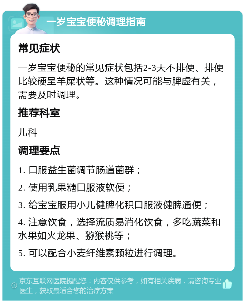 一岁宝宝便秘调理指南 常见症状 一岁宝宝便秘的常见症状包括2-3天不排便、排便比较硬呈羊屎状等。这种情况可能与脾虚有关，需要及时调理。 推荐科室 儿科 调理要点 1. 口服益生菌调节肠道菌群； 2. 使用乳果糖口服液软便； 3. 给宝宝服用小儿健脾化积口服液健脾通便； 4. 注意饮食，选择流质易消化饮食，多吃蔬菜和水果如火龙果、猕猴桃等； 5. 可以配合小麦纤维素颗粒进行调理。