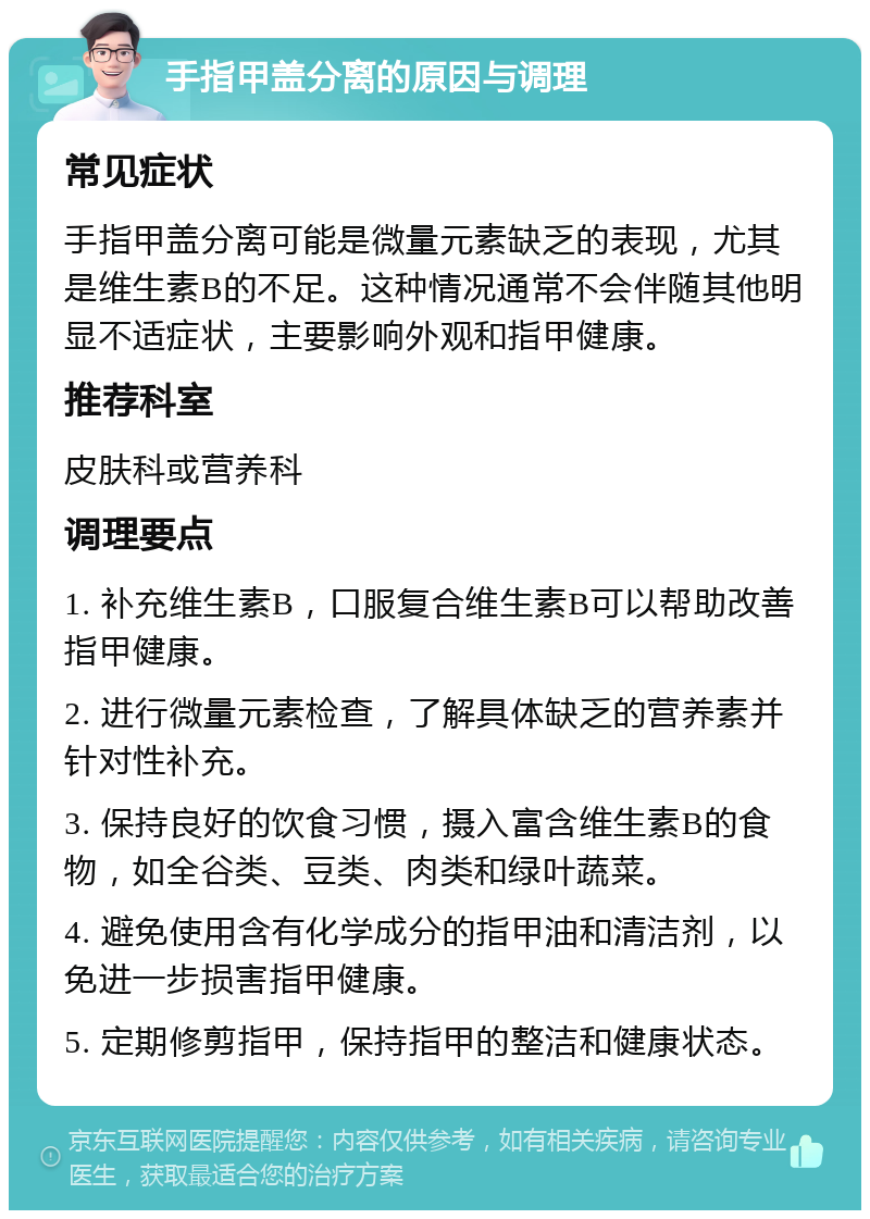 手指甲盖分离的原因与调理 常见症状 手指甲盖分离可能是微量元素缺乏的表现，尤其是维生素B的不足。这种情况通常不会伴随其他明显不适症状，主要影响外观和指甲健康。 推荐科室 皮肤科或营养科 调理要点 1. 补充维生素B，口服复合维生素B可以帮助改善指甲健康。 2. 进行微量元素检查，了解具体缺乏的营养素并针对性补充。 3. 保持良好的饮食习惯，摄入富含维生素B的食物，如全谷类、豆类、肉类和绿叶蔬菜。 4. 避免使用含有化学成分的指甲油和清洁剂，以免进一步损害指甲健康。 5. 定期修剪指甲，保持指甲的整洁和健康状态。