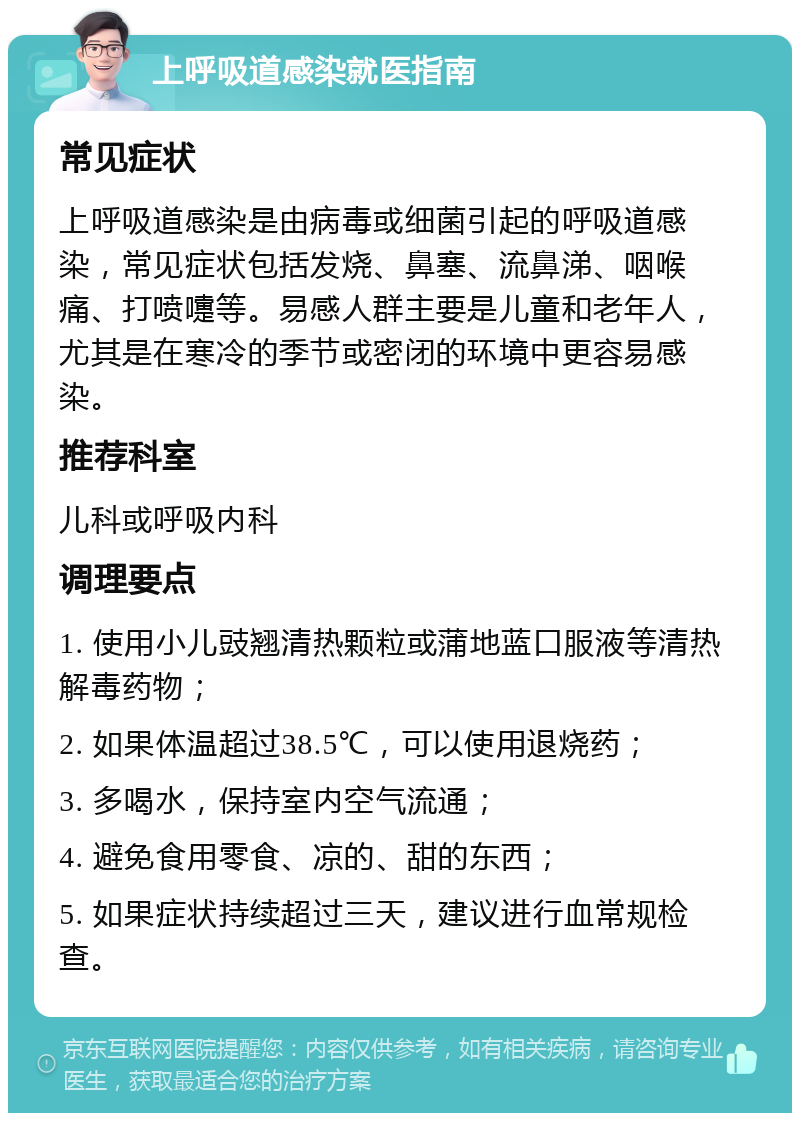 上呼吸道感染就医指南 常见症状 上呼吸道感染是由病毒或细菌引起的呼吸道感染，常见症状包括发烧、鼻塞、流鼻涕、咽喉痛、打喷嚏等。易感人群主要是儿童和老年人，尤其是在寒冷的季节或密闭的环境中更容易感染。 推荐科室 儿科或呼吸内科 调理要点 1. 使用小儿豉翘清热颗粒或蒲地蓝口服液等清热解毒药物； 2. 如果体温超过38.5℃，可以使用退烧药； 3. 多喝水，保持室内空气流通； 4. 避免食用零食、凉的、甜的东西； 5. 如果症状持续超过三天，建议进行血常规检查。