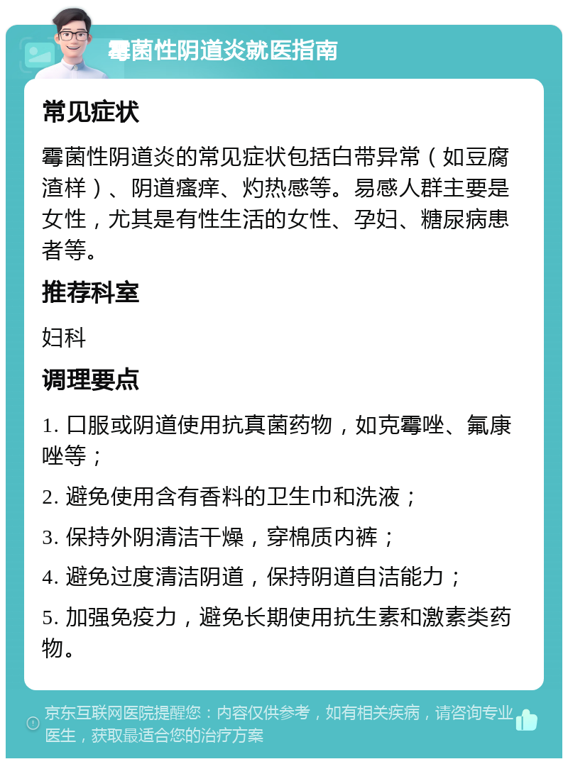 霉菌性阴道炎就医指南 常见症状 霉菌性阴道炎的常见症状包括白带异常（如豆腐渣样）、阴道瘙痒、灼热感等。易感人群主要是女性，尤其是有性生活的女性、孕妇、糖尿病患者等。 推荐科室 妇科 调理要点 1. 口服或阴道使用抗真菌药物，如克霉唑、氟康唑等； 2. 避免使用含有香料的卫生巾和洗液； 3. 保持外阴清洁干燥，穿棉质内裤； 4. 避免过度清洁阴道，保持阴道自洁能力； 5. 加强免疫力，避免长期使用抗生素和激素类药物。